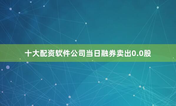 十大配资软件公司当日融券卖出0.0股