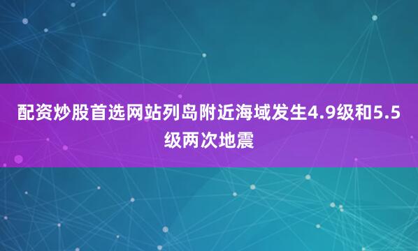 配资炒股首选网站列岛附近海域发生4.9级和5.5级两次地震