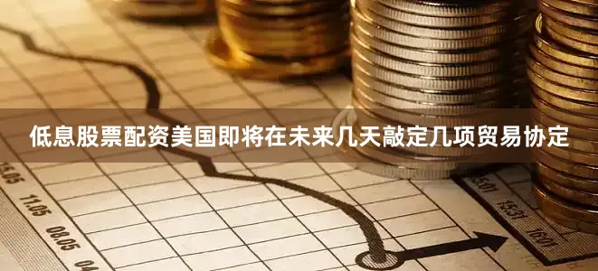低息股票配资美国即将在未来几天敲定几项贸易协定