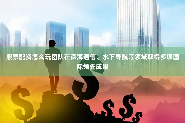 股票配资怎么玩团队在深海通信、水下导航等领域取得多项国际领先成果