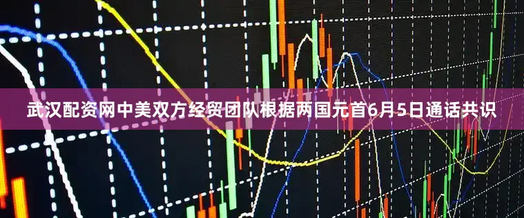 武汉配资网中美双方经贸团队根据两国元首6月5日通话共识