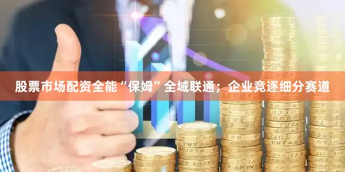 股票市场配资全能“保姆”全域联通；企业竞逐细分赛道