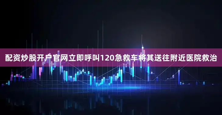 配资炒股开户官网立即呼叫120急救车将其送往附近医院救治