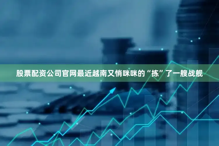 股票配资公司官网最近越南又悄咪咪的“拣”了一艘战舰