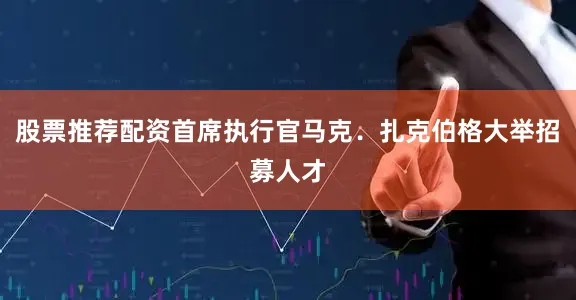 股票推荐配资首席执行官马克.扎克伯格大举招募人才