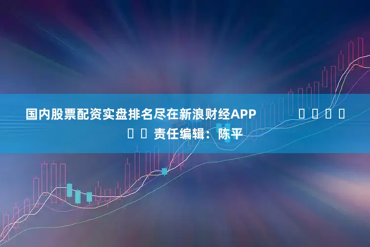 国内股票配资实盘排名尽在新浪财经APP            						责任编辑：陈平